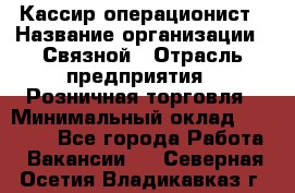 Кассир-операционист › Название организации ­ Связной › Отрасль предприятия ­ Розничная торговля › Минимальный оклад ­ 35 000 - Все города Работа » Вакансии   . Северная Осетия,Владикавказ г.